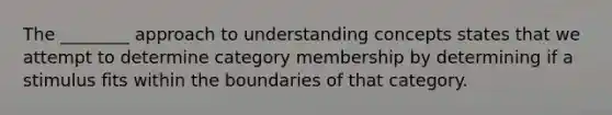 The ________ approach to understanding concepts states that we attempt to determine category membership by determining if a stimulus fits within the boundaries of that category.