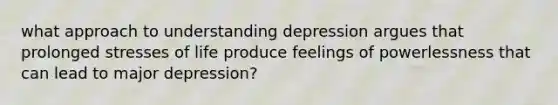 what approach to understanding depression argues that prolonged stresses of life produce feelings of powerlessness that can lead to major depression?