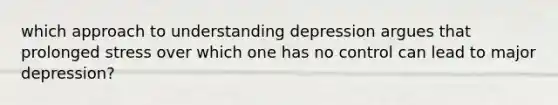 which approach to understanding depression argues that prolonged stress over which one has no control can lead to major depression?