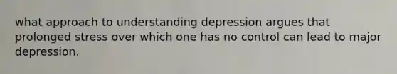 what approach to understanding depression argues that prolonged stress over which one has no control can lead to major depression.