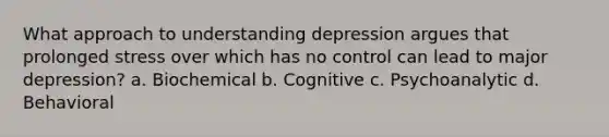 What approach to understanding depression argues that prolonged stress over which has no control can lead to major depression? a. Biochemical b. Cognitive c. Psychoanalytic d. Behavioral