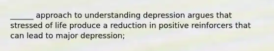 ______ approach to understanding depression argues that stressed of life produce a reduction in positive reinforcers that can lead to major depression;