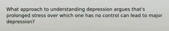 What approach to understanding depression argues that's prolonged stress over which one has no control can lead to major depression?