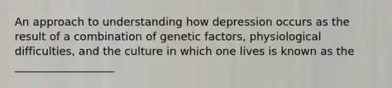 An approach to understanding how depression occurs as the result of a combination of genetic factors, physiological difficulties, and the culture in which one lives is known as the __________________