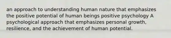 an approach to understanding human nature that emphasizes the positive potential of human beings positive psychology A psychological approach that emphasizes personal growth, resilience, and the achievement of human potential.