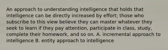 An approach to understanding intelligence that holds that intelligence can be directly increased by effort; those who subscribe to this view believe they can master whatever they seek to learn if they pay attention, participate in class, study, complete their homework, and so on. A. incremental approach to intelligence B. entity approach to intelligence