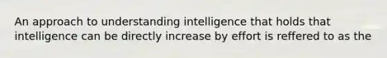 An approach to understanding intelligence that holds that intelligence can be directly increase by effort is reffered to as the