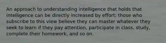 An approach to understanding intelligence that holds that intelligence can be directly increased by effort; those who subscribe to this view believe they can master whatever they seek to learn if they pay attention, participate in class, study, complete their homework, and so on.