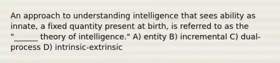 An approach to understanding intelligence that sees ability as innate, a fixed quantity present at birth, is referred to as the "______ theory of intelligence." A) entity B) incremental C) dual-process D) intrinsic-extrinsic