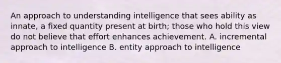 An approach to understanding intelligence that sees ability as innate, a fixed quantity present at birth; those who hold this view do not believe that effort enhances achievement. A. incremental approach to intelligence B. entity approach to intelligence