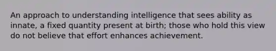 An approach to understanding intelligence that sees ability as innate, a fixed quantity present at birth; those who hold this view do not believe that effort enhances achievement.