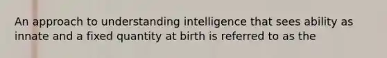 An approach to understanding intelligence that sees ability as innate and a fixed quantity at birth is referred to as the