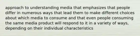 approach to understanding media that emphasizes that people differ in numerous ways that lead them to make different choices about which media to consume and that even people consuming the same media product will respond to it in a variety of ways, depending on their individual characteristics