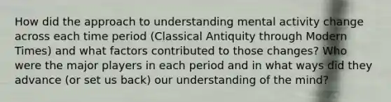 How did the approach to understanding mental activity change across each time period (Classical Antiquity through Modern Times) and what factors contributed to those changes? Who were the major players in each period and in what ways did they advance (or set us back) our understanding of the mind?