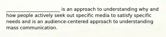 _______________________ is an approach to understanding why and how people actively seek out specific media to satisfy specific needs and is an audience-centered approach to understanding mass communication.