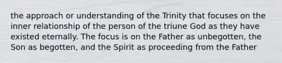 the approach or understanding of the Trinity that focuses on the inner relationship of the person of the triune God as they have existed eternally. The focus is on the Father as unbegotten, the Son as begotten, and the Spirit as proceeding from the Father