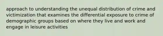 approach to understanding the unequal distribution of crime and victimization that examines the differential exposure to crime of demographic groups based on where they live and work and engage in leisure activities