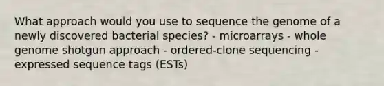 What approach would you use to sequence the genome of a newly discovered bacterial species? - microarrays - whole genome shotgun approach - ordered-clone sequencing - expressed sequence tags (ESTs)