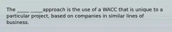 The _____ _____approach is the use of a WACC that is unique to a particular project, based on companies in similar lines of business.