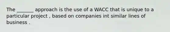 The _______ approach is the use of a WACC that is unique to a particular project , based on companies int similar lines of business .