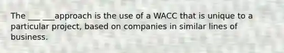 The ___ ___approach is the use of a WACC that is unique to a particular project, based on companies in similar lines of business.