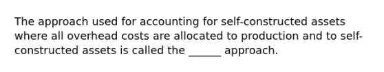 The approach used for accounting for self-constructed assets where all overhead costs are allocated to production and to self-constructed assets is called the ______ approach.