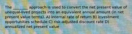 The ________ approach is used to convert the net present value of unequal-lived projects into an equivalent annual amount (in net present value terms). A) internal rate of return B) investment opportunities schedule C) risk-adjusted discount rate D) annualized net present value