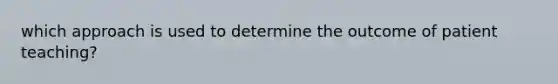 which approach is used to determine the outcome of patient teaching?