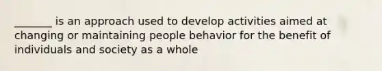 _______ is an approach used to develop activities aimed at changing or maintaining people behavior for the benefit of individuals and society as a whole