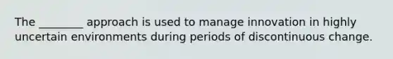 The ________ approach is used to manage innovation in highly uncertain environments during periods of discontinuous change.