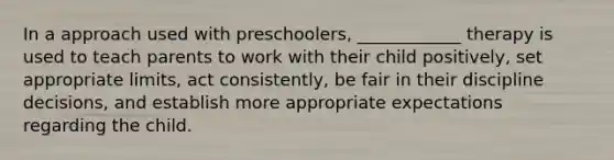 In a approach used with preschoolers, ____________ therapy is used to teach parents to work with their child positively, set appropriate limits, act consistently, be fair in their discipline decisions, and establish more appropriate expectations regarding the child.