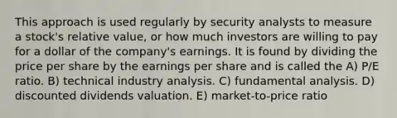 This approach is used regularly by security analysts to measure a stock's relative value, or how much investors are willing to pay for a dollar of the company's earnings. It is found by dividing the price per share by the earnings per share and is called the A) P/E ratio. B) technical industry analysis. C) fundamental analysis. D) discounted dividends valuation. E) market-to-price ratio