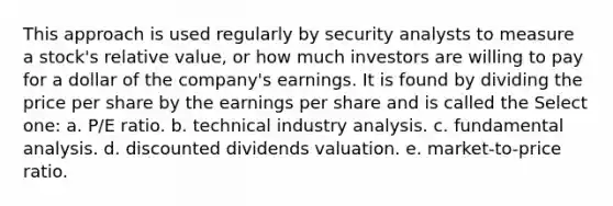 This approach is used regularly by security analysts to measure a stock's relative value, or how much investors are willing to pay for a dollar of the company's earnings. It is found by dividing the price per share by the earnings per share and is called the Select one: a. P/E ratio. b. technical industry analysis. c. fundamental analysis. d. discounted dividends valuation. e. market-to-price ratio.