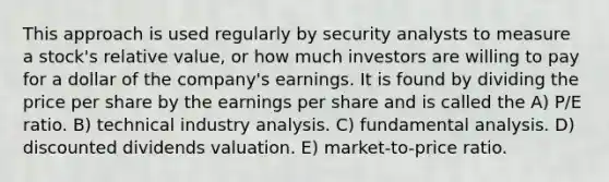 This approach is used regularly by security analysts to measure a stock's relative value, or how much investors are willing to pay for a dollar of the company's earnings. It is found by dividing the price per share by the earnings per share and is called the A) P/E ratio. B) technical industry analysis. C) fundamental analysis. D) discounted dividends valuation. E) market-to-price ratio.