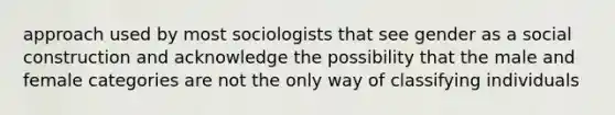 approach used by most sociologists that see gender as a social construction and acknowledge the possibility that the male and female categories are not the only way of classifying individuals