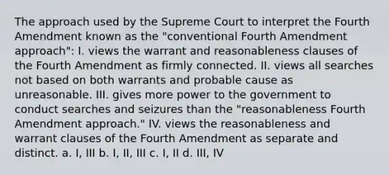 The approach used by the Supreme Court to interpret the Fourth Amendment known as the "conventional Fourth Amendment approach": I. views the warrant and reasonableness clauses of the Fourth Amendment as firmly connected. II. views all searches not based on both warrants and probable cause as unreasonable. III. gives more power to the government to conduct searches and seizures than the "reasonableness Fourth Amendment approach." IV. views the reasonableness and warrant clauses of the Fourth Amendment as separate and distinct. a. I, III b. I, II, III c. I, II d. III, IV