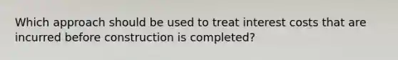 Which approach should be used to treat interest costs that are incurred before construction is completed?