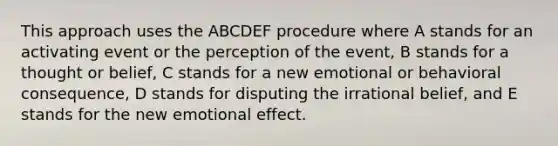 This approach uses the ABCDEF procedure where A stands for an activating event or the perception of the event, B stands for a thought or belief, C stands for a new emotional or behavioral consequence, D stands for disputing the irrational belief, and E stands for the new emotional effect.