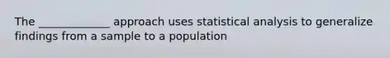 The _____________ approach uses statistical analysis to generalize findings from a sample to a population