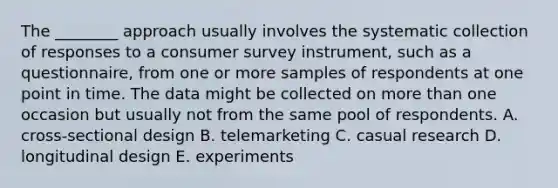 The​ ________ approach usually involves the systematic collection of responses to a consumer survey​ instrument, such as a​ questionnaire, from one or more samples of respondents at one point in time. The data might be collected on more than one occasion but usually not from the same pool of respondents. A. ​cross-sectional design B. telemarketing C. casual research D. longitudinal design E. experiments