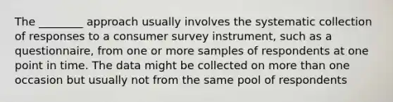 The​ ________ approach usually involves the systematic collection of responses to a consumer survey​ instrument, such as a​ questionnaire, from one or more samples of respondents at one point in time. The data might be collected on more than one occasion but usually not from the same pool of respondents