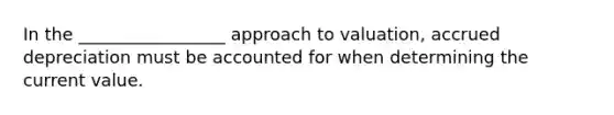 In the _________________ approach to valuation, accrued depreciation must be accounted for when determining the current value.