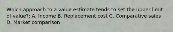 Which approach to a value estimate tends to set the upper limit of value?: A. Income B. Replacement cost C. Comparative sales D. Market comparison