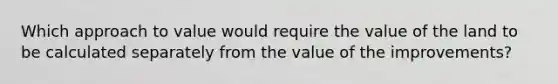 Which approach to value would require the value of the land to be calculated separately from the value of the improvements?