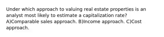 Under which approach to valuing real estate properties is an analyst most likely to estimate a capitalization rate? A)Comparable sales approach. B)Income approach. C)Cost approach.