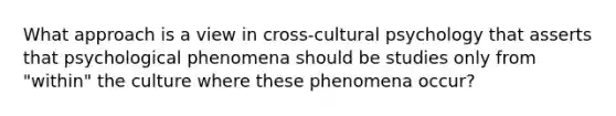 What approach is a view in cross-cultural psychology that asserts that psychological phenomena should be studies only from "within" the culture where these phenomena occur?