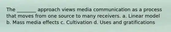 The ________ approach views media communication as a process that moves from one source to many receivers. a. Linear model b. Mass media effects c. Cultivation d. Uses and gratifications