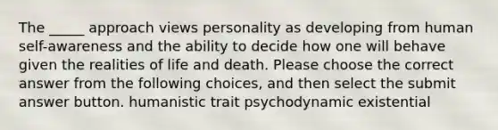 The _____ approach views personality as developing from human self-awareness and the ability to decide how one will behave given the realities of life and death. Please choose the correct answer from the following choices, and then select the submit answer button. humanistic trait psychodynamic existential