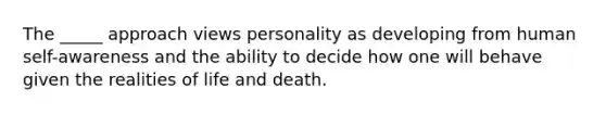 The _____ approach views personality as developing from human self-awareness and the ability to decide how one will behave given the realities of life and death.