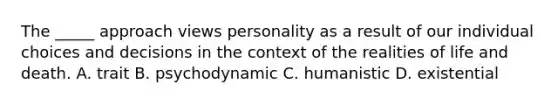 The _____ approach views personality as a result of our individual choices and decisions in the context of the realities of life and death. A. trait B. psychodynamic C. humanistic D. existential